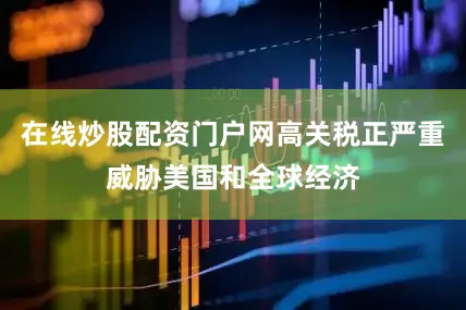 在线炒股配资门户网高关税正严重威胁美国和全球经济